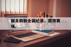 九游在线使用网址-国足刷新全国纪录，震惊赛场。