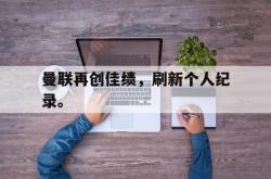 九游在线平台官网-曼联再创佳绩，刷新个人纪录。
