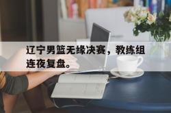 九游在线平台官网-辽宁男篮无缘决赛，教练组连夜复盘。
