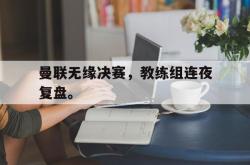 九游在线使用网址-曼联无缘决赛，教练组连夜复盘。