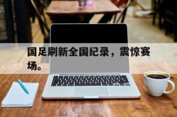 九游在线使用网址-国足刷新全国纪录，震惊赛场。