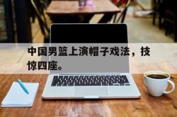 中国男篮上演帽子戏法，技惊四座。