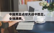 九游在线使用网址-中国男篮点球大战中胜出，全场沸腾。