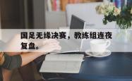 九游在线使用网址-国足无缘决赛，教练组连夜复盘。