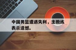中国男篮遭遇失利，主教练表示遗憾。