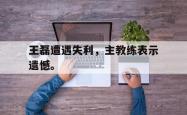 九游在线平台官网-王磊遭遇失利，主教练表示遗憾。