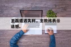 九游在线平台官网-王磊遭遇失利，主教练表示遗憾。