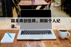 九游在线平台官网-国足再创佳绩，刷新个人纪录。