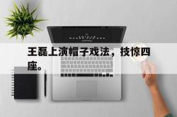 九游在线使用网址-王磊上演帽子戏法，技惊四座。