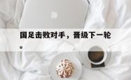 九游在线使用网址-国足击败对手，晋级下一轮。