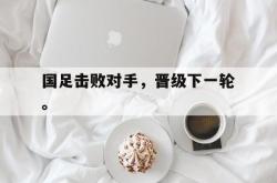 九游在线使用网址-国足击败对手，晋级下一轮。