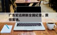 九游在线平台官网-广东宏远刷新全国纪录，震惊赛场。