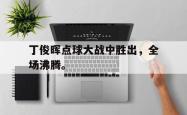 九游在线平台官网-丁俊晖点球大战中胜出，全场沸腾。
