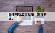九游在线平台官网-张伟刷新全国纪录，震惊赛场。