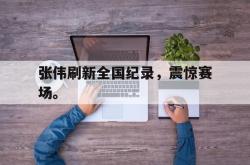 九游在线平台官网-张伟刷新全国纪录，震惊赛场。