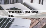 九游在线使用网址-C罗宣布退役，球迷纷纷送祝福。