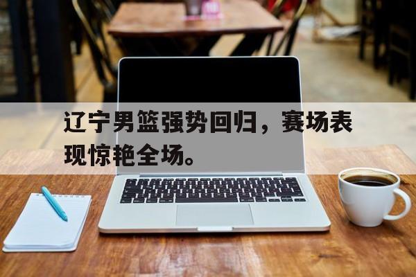 辽宁男篮强势回归，赛场表现惊艳全场。