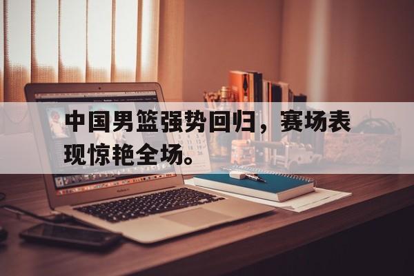 中国男篮强势回归，赛场表现惊艳全场。