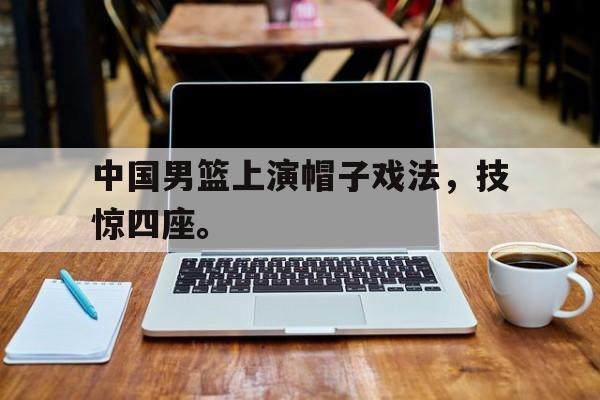 中国男篮上演帽子戏法，技惊四座。