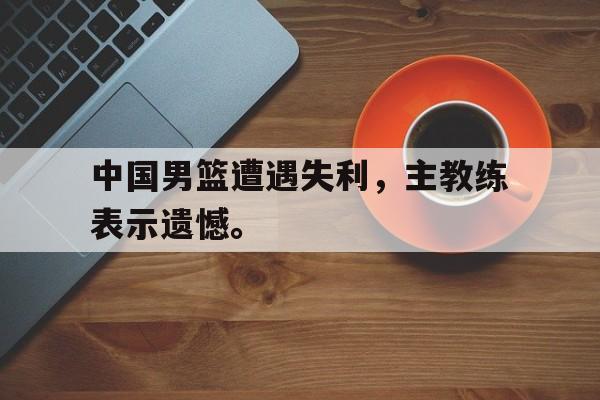 中国男篮遭遇失利，主教练表示遗憾。