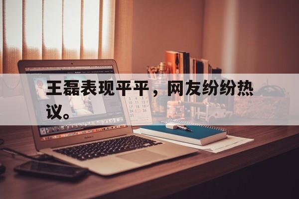 王磊表现平平，网友纷纷热议。