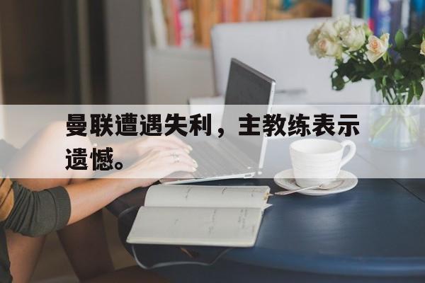 曼联遭遇失利，主教练表示遗憾。