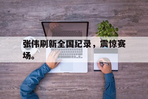 张伟刷新全国纪录，震惊赛场。