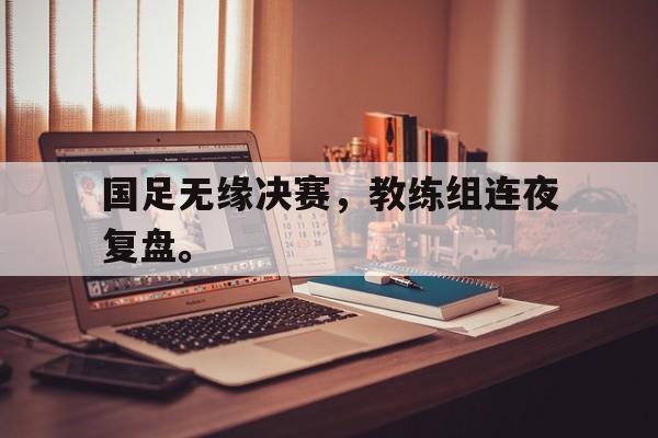 国足无缘决赛，教练组连夜复盘。