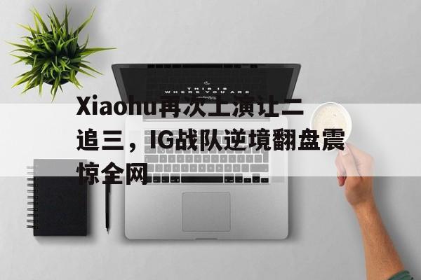 九游在线使用网址-Xiaohu再次上演让二追三，IG战队逆境翻盘震惊全网
