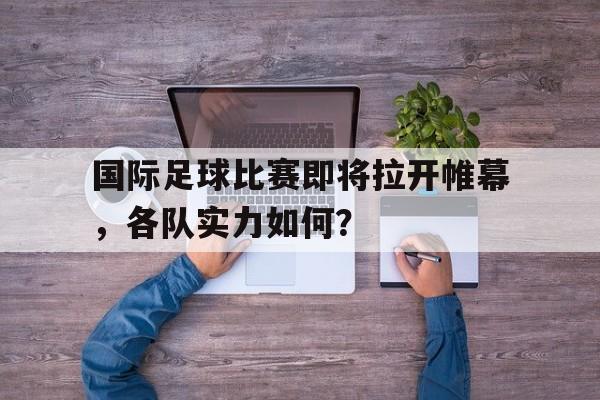 九游在线平台官网-国际足球比赛即将拉开帷幕，各队实力如何？