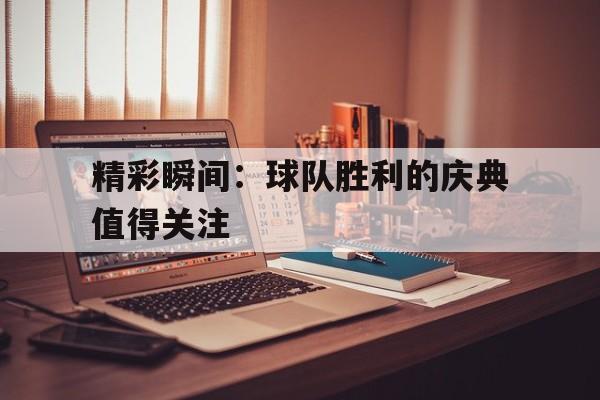 九游在线平台官网-精彩瞬间：球队胜利的庆典值得关注